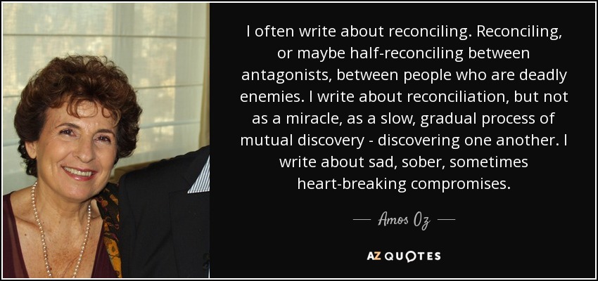 I often write about reconciling. Reconciling, or maybe half-reconciling between antagonists, between people who are deadly enemies. I write about reconciliation, but not as a miracle, as a slow, gradual process of mutual discovery - discovering one another. I write about sad, sober, sometimes heart-breaking compromises. - Amos Oz