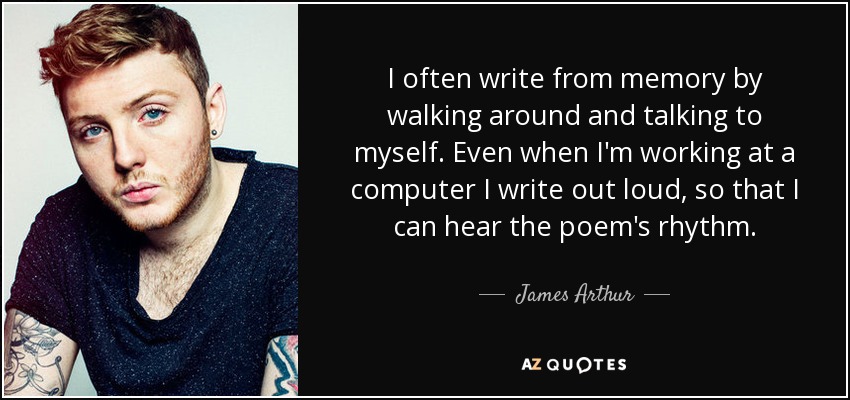 I often write from memory by walking around and talking to myself. Even when I'm working at a computer I write out loud, so that I can hear the poem's rhythm. - James Arthur