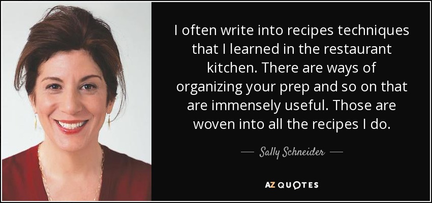 I often write into recipes techniques that I learned in the restaurant kitchen. There are ways of organizing your prep and so on that are immensely useful. Those are woven into all the recipes I do. - Sally Schneider