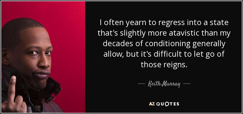 I often yearn to regress into a state that's slightly more atavistic than my decades of conditioning generally allow, but it's difficult to let go of those reigns. - Keith Murray