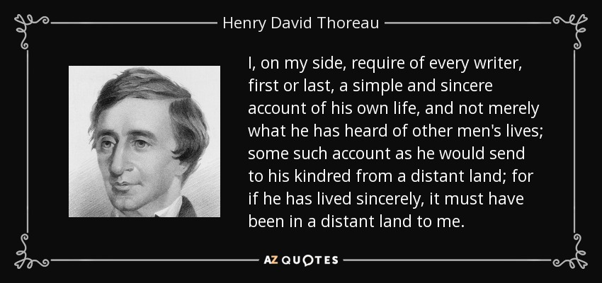 I, on my side, require of every writer, first or last, a simple and sincere account of his own life, and not merely what he has heard of other men's lives; some such account as he would send to his kindred from a distant land; for if he has lived sincerely, it must have been in a distant land to me. - Henry David Thoreau