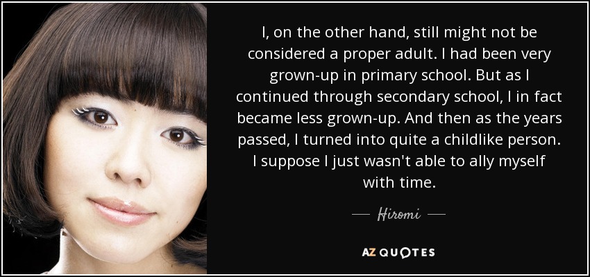 I, on the other hand, still might not be considered a proper adult. I had been very grown-up in primary school. But as I continued through secondary school, I in fact became less grown-up. And then as the years passed, I turned into quite a childlike person. I suppose I just wasn't able to ally myself with time. - Hiromi