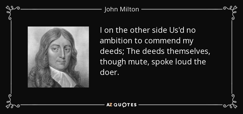 I on the other side Us'd no ambition to commend my deeds; The deeds themselves, though mute, spoke loud the doer. - John Milton