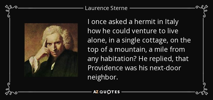 I once asked a hermit in Italy how he could venture to live alone, in a single cottage, on the top of a mountain, a mile from any habitation? He replied, that Providence was his next-door neighbor. - Laurence Sterne