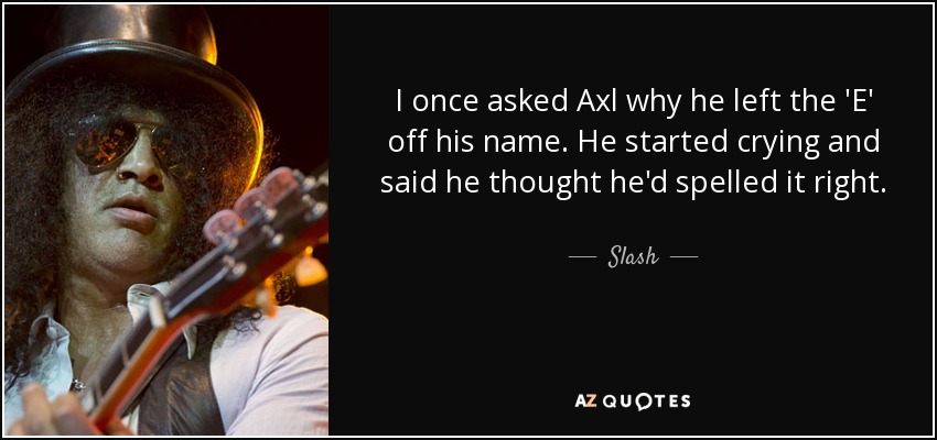 I once asked Axl why he left the 'E' off his name. He started crying and said he thought he'd spelled it right. - Slash