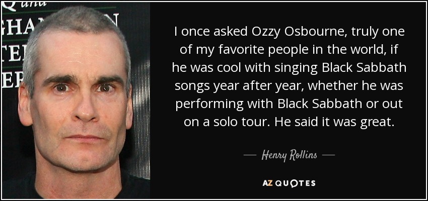 I once asked Ozzy Osbourne, truly one of my favorite people in the world, if he was cool with singing Black Sabbath songs year after year, whether he was performing with Black Sabbath or out on a solo tour. He said it was great. - Henry Rollins