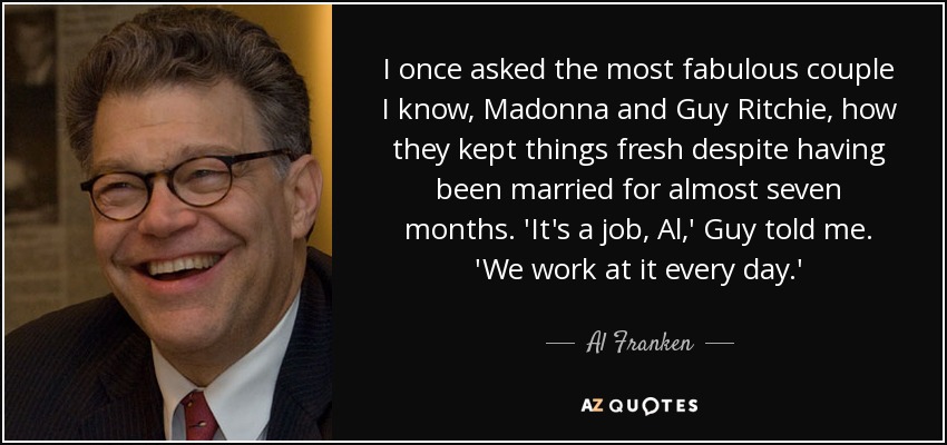 I once asked the most fabulous couple I know, Madonna and Guy Ritchie, how they kept things fresh despite having been married for almost seven months. 'It's a job, Al,' Guy told me. 'We work at it every day.' - Al Franken