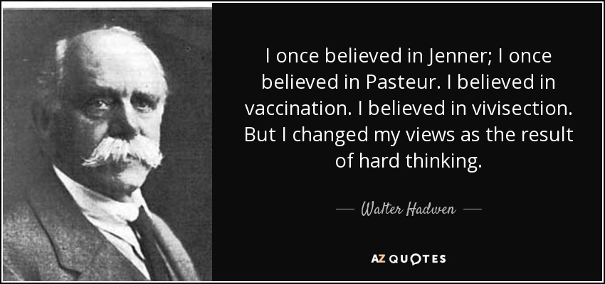 I once believed in Jenner; I once believed in Pasteur. I believed in vaccination. I believed in vivisection. But I changed my views as the result of hard thinking. - Walter Hadwen