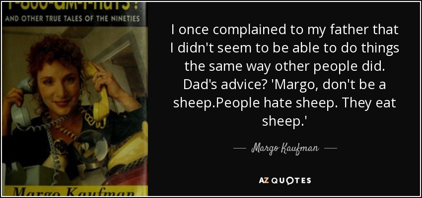 I once complained to my father that I didn't seem to be able to do things the same way other people did. Dad's advice? 'Margo, don't be a sheep.People hate sheep. They eat sheep.' - Margo Kaufman