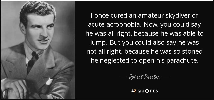 I once cured an amateur skydiver of acute acrophobia. Now, you could say he was all right, because he was able to jump. But you could also say he was not all right, because he was so stoned he neglected to open his parachute. - Robert Preston