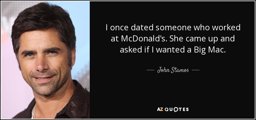 I once dated someone who worked at McDonald's. She came up and asked if I wanted a Big Mac. - John Stamos