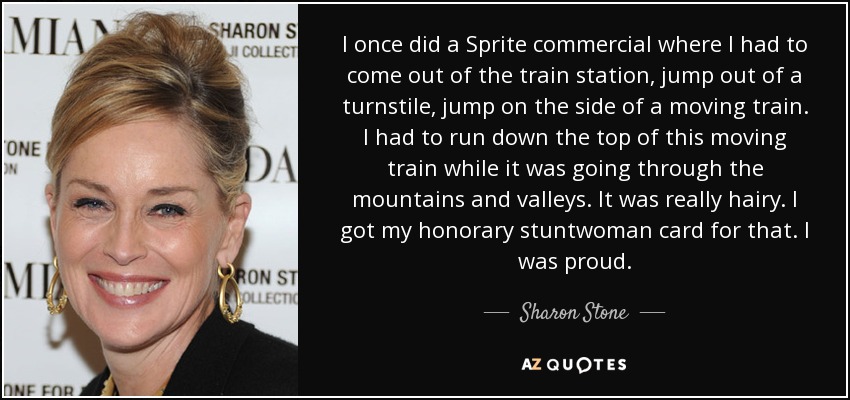 I once did a Sprite commercial where I had to come out of the train station, jump out of a turnstile, jump on the side of a moving train. I had to run down the top of this moving train while it was going through the mountains and valleys. It was really hairy. I got my honorary stuntwoman card for that. I was proud. - Sharon Stone