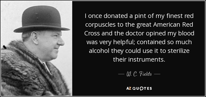 I once donated a pint of my finest red corpuscles to the great American Red Cross and the doctor opined my blood was very helpful; contained so much alcohol they could use it to sterilize their instruments. - W. C. Fields