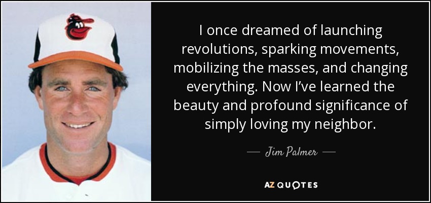 I once dreamed of launching revolutions, sparking movements, mobilizing the masses, and changing everything. Now I’ve learned the beauty and profound significance of simply loving my neighbor. - Jim Palmer