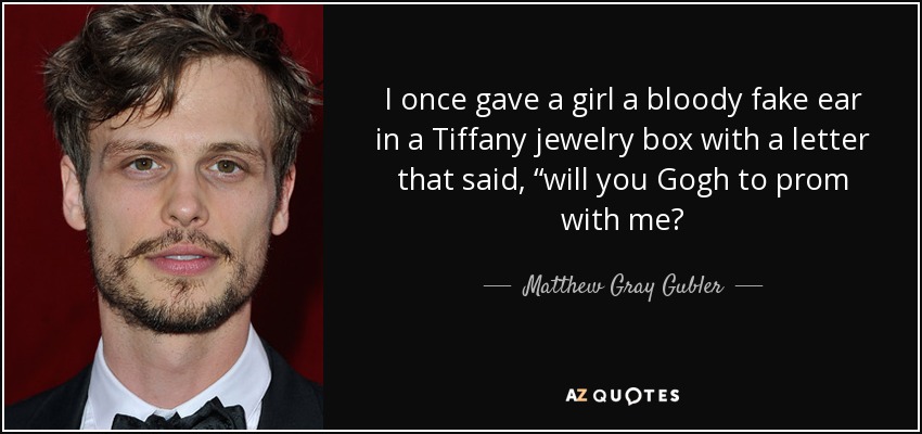 I once gave a girl a bloody fake ear in a Tiffany jewelry box with a letter that said, “will you Gogh to prom with me? - Matthew Gray Gubler