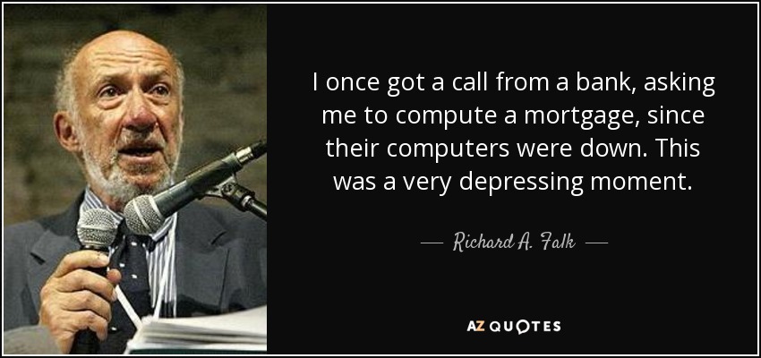 I once got a call from a bank, asking me to compute a mortgage, since their computers were down. This was a very depressing moment. - Richard A. Falk