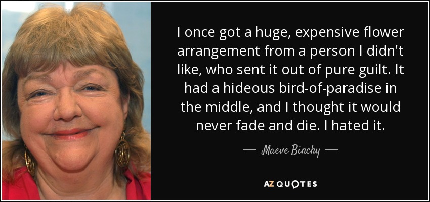 I once got a huge, expensive flower arrangement from a person I didn't like, who sent it out of pure guilt. It had a hideous bird-of-paradise in the middle, and I thought it would never fade and die. I hated it. - Maeve Binchy