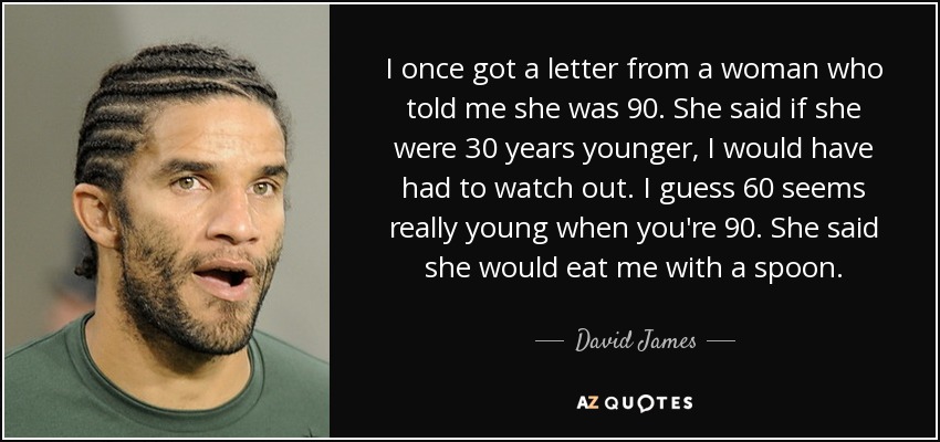 I once got a letter from a woman who told me she was 90. She said if she were 30 years younger, I would have had to watch out. I guess 60 seems really young when you're 90. She said she would eat me with a spoon. - David James