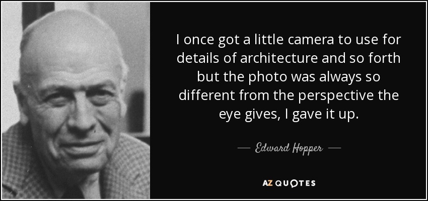 I once got a little camera to use for details of architecture and so forth but the photo was always so different from the perspective the eye gives, I gave it up. - Edward Hopper