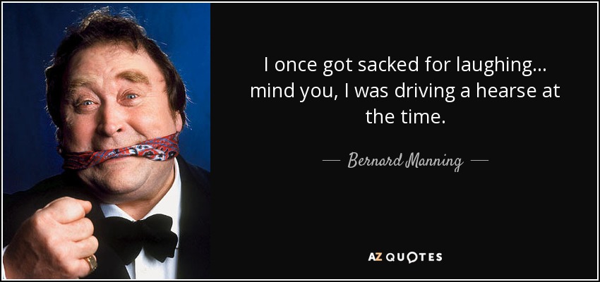 I once got sacked for laughing ... mind you, I was driving a hearse at the time. - Bernard Manning