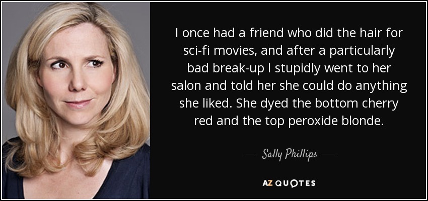 I once had a friend who did the hair for sci-fi movies, and after a particularly bad break-up I stupidly went to her salon and told her she could do anything she liked. She dyed the bottom cherry red and the top peroxide blonde. - Sally Phillips