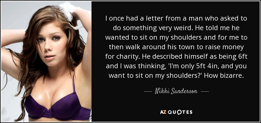 I once had a letter from a man who asked to do something very weird. He told me he wanted to sit on my shoulders and for me to then walk around his town to raise money for charity. He described himself as being 6ft and I was thinking, 'I'm only 5ft 4in, and you want to sit on my shoulders?' How bizarre. - Nikki Sanderson