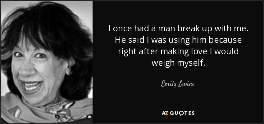 I once had a man break up with me. He said I was using him because right after making love I would weigh myself. - Emily Levine