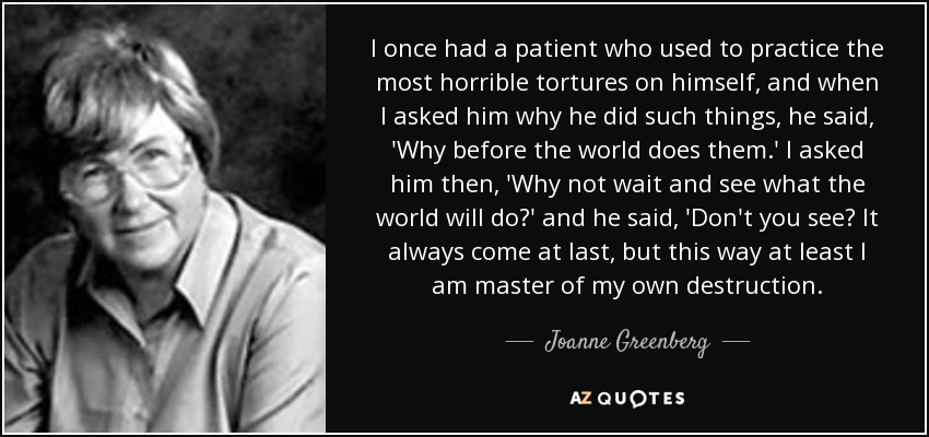 I once had a patient who used to practice the most horrible tortures on himself, and when I asked him why he did such things, he said, 'Why before the world does them.' I asked him then, 'Why not wait and see what the world will do?' and he said, 'Don't you see? It always come at last, but this way at least I am master of my own destruction. - Joanne Greenberg