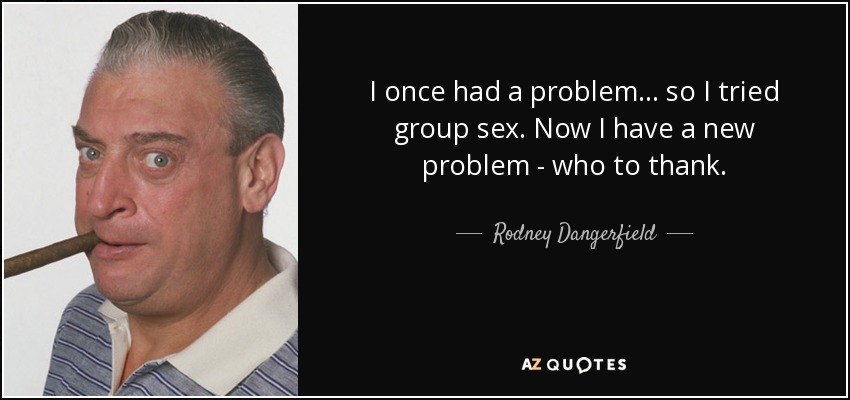 I once had a problem ... so I tried group sex. Now I have a new problem - who to thank. - Rodney Dangerfield