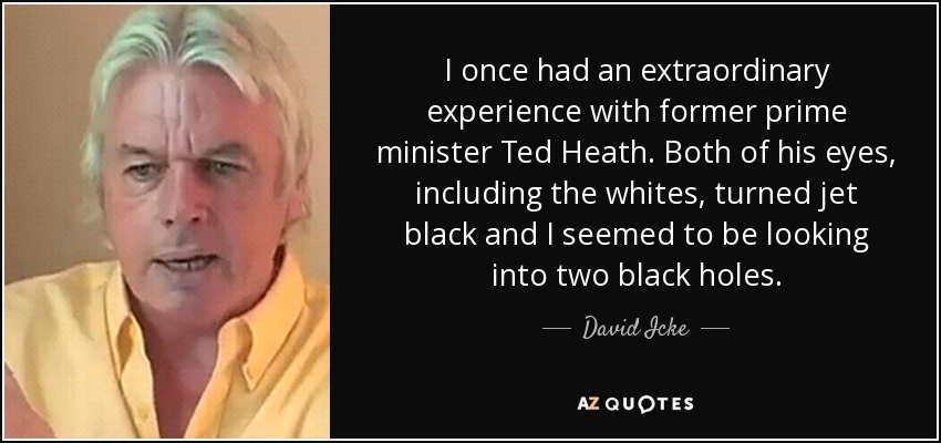 I once had an extraordinary experience with former prime minister Ted Heath. Both of his eyes, including the whites, turned jet black and I seemed to be looking into two black holes. - David Icke
