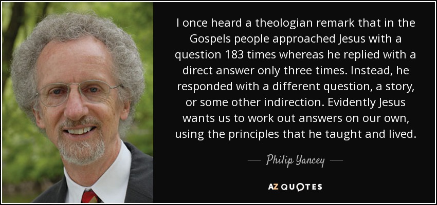 I once heard a theologian remark that in the Gospels people approached Jesus with a question 183 times whereas he replied with a direct answer only three times. Instead, he responded with a different question, a story, or some other indirection. Evidently Jesus wants us to work out answers on our own, using the principles that he taught and lived. - Philip Yancey