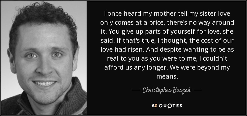 I once heard my mother tell my sister love only comes at a price, there's no way around it. You give up parts of yourself for love, she said. If that's true, I thought, the cost of our love had risen. And despite wanting to be as real to you as you were to me, I couldn't afford us any longer. We were beyond my means. - Christopher Barzak