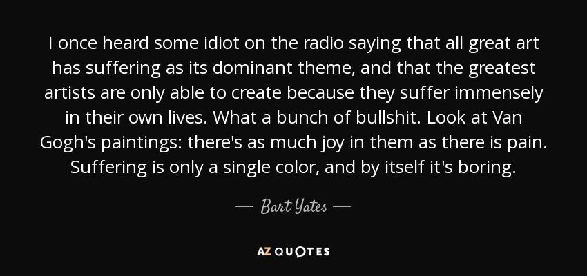 I once heard some idiot on the radio saying that all great art has suffering as its dominant theme, and that the greatest artists are only able to create because they suffer immensely in their own lives. What a bunch of bullshit. Look at Van Gogh's paintings: there's as much joy in them as there is pain. Suffering is only a single color, and by itself it's boring. - Bart Yates