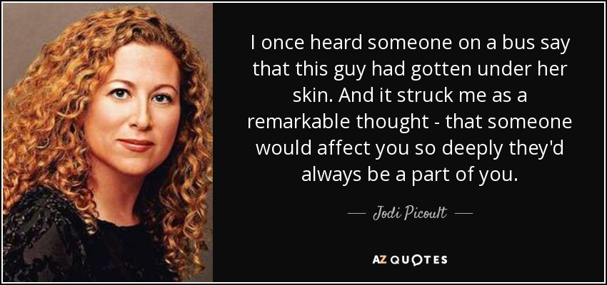 I once heard someone on a bus say that this guy had gotten under her skin. And it struck me as a remarkable thought - that someone would affect you so deeply they'd always be a part of you. - Jodi Picoult