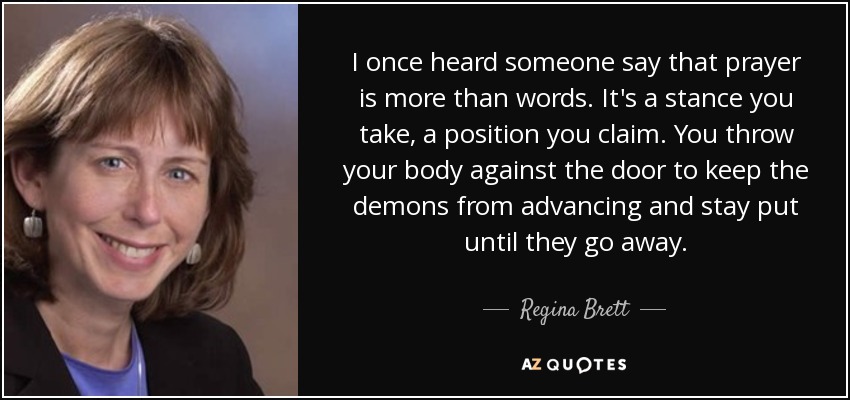 I once heard someone say that prayer is more than words. It's a stance you take, a position you claim. You throw your body against the door to keep the demons from advancing and stay put until they go away. - Regina Brett