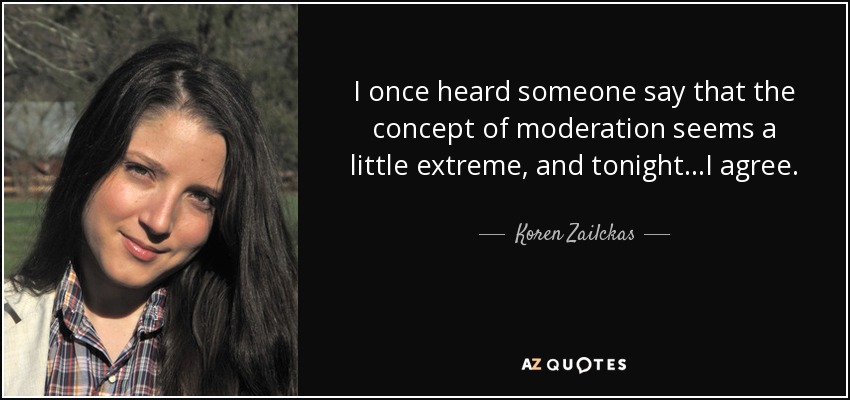 I once heard someone say that the concept of moderation seems a little extreme, and tonight...I agree. - Koren Zailckas