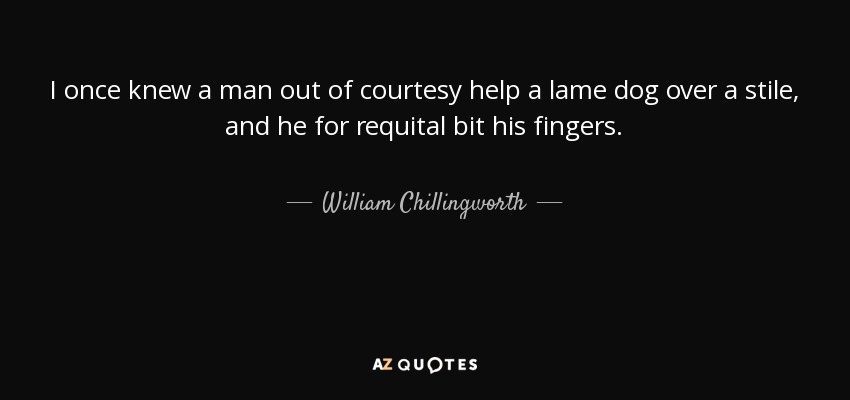 I once knew a man out of courtesy help a lame dog over a stile, and he for requital bit his fingers. - William Chillingworth