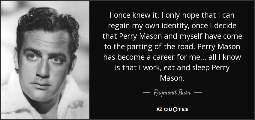 I once knew it. I only hope that I can regain my own identity, once I decide that Perry Mason and myself have come to the parting of the road. Perry Mason has become a career for me . . . all I know is that I work, eat and sleep Perry Mason. - Raymond Burr