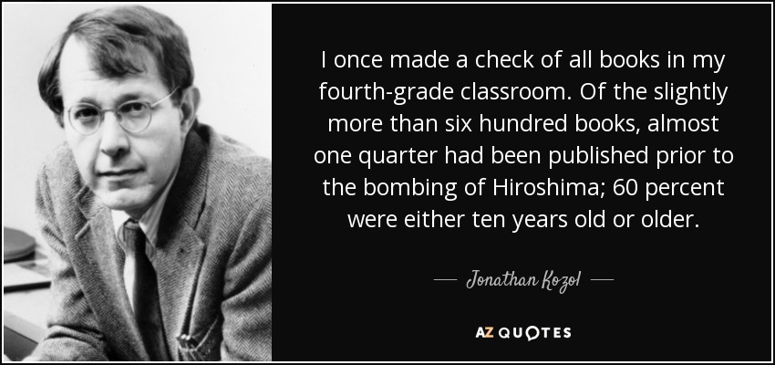 I once made a check of all books in my fourth-grade classroom. Of the slightly more than six hundred books, almost one quarter had been published prior to the bombing of Hiroshima; 60 percent were either ten years old or older. - Jonathan Kozol