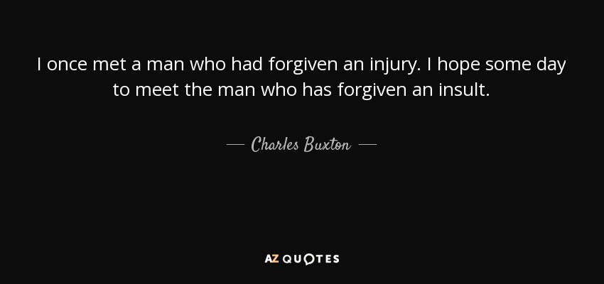 I once met a man who had forgiven an injury. I hope some day to meet the man who has forgiven an insult. - Charles Buxton