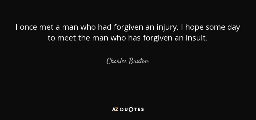 I once met a man who had forgiven an injury. I hope some day to meet the man who has forgiven an insult. - Charles Buxton