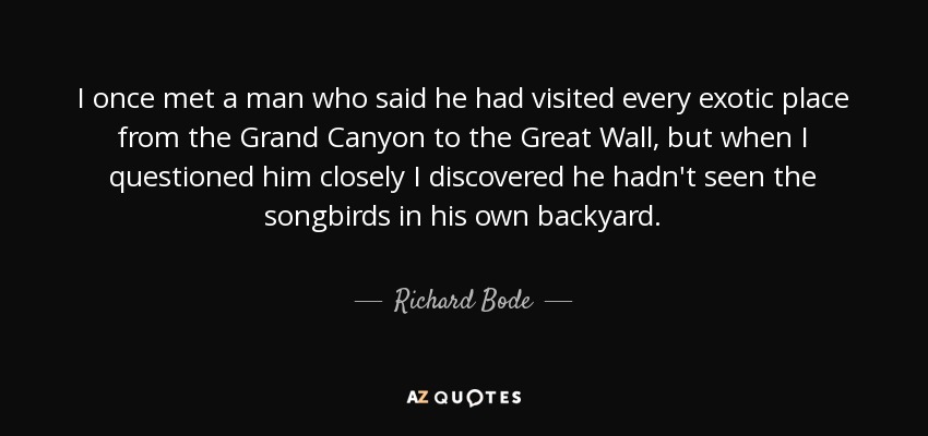 I once met a man who said he had visited every exotic place from the Grand Canyon to the Great Wall, but when I questioned him closely I discovered he hadn't seen the songbirds in his own backyard. - Richard Bode