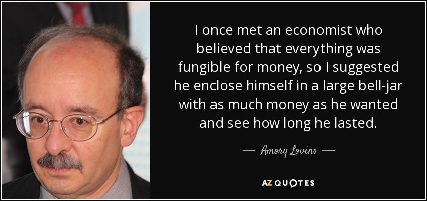 I once met an economist who believed that everything was fungible for money, so I suggested he enclose himself in a large bell-jar with as much money as he wanted and see how long he lasted. - Amory Lovins