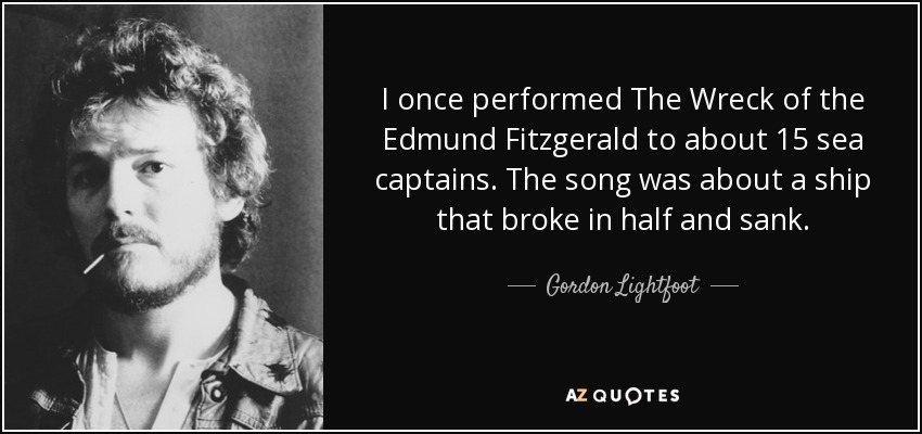 I once performed The Wreck of the Edmund Fitzgerald to about 15 sea captains. The song was about a ship that broke in half and sank. - Gordon Lightfoot