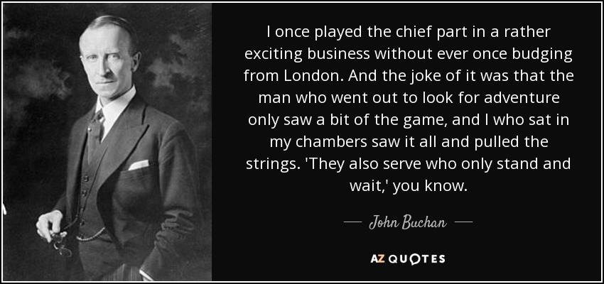 I once played the chief part in a rather exciting business without ever once budging from London . And the joke of it was that the man who went out to look for adventure only saw a bit of the game, and I who sat in my chambers saw it all and pulled the strings. 'They also serve who only stand and wait,' you know. - John Buchan