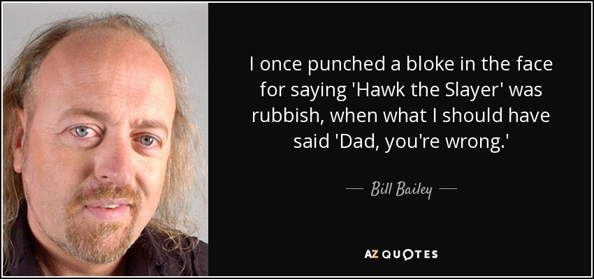 I once punched a bloke in the face for saying 'Hawk the Slayer' was rubbish, when what I should have said 'Dad, you're wrong.' - Bill Bailey