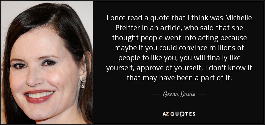 I once read a quote that I think was Michelle Pfeiffer in an article, who said that she thought people went into acting because maybe if you could convince millions of people to like you, you will finally like yourself, approve of yourself. I don't know if that may have been a part of it. - Geena Davis