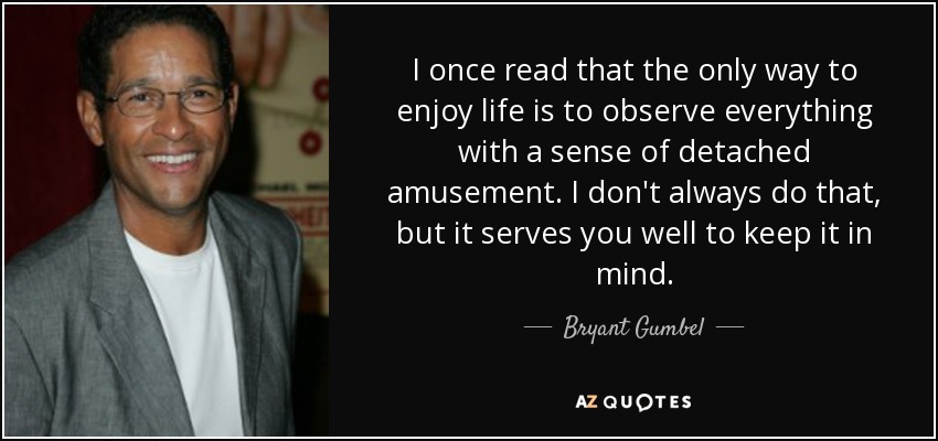 I once read that the only way to enjoy life is to observe everything with a sense of detached amusement. I don't always do that, but it serves you well to keep it in mind. - Bryant Gumbel