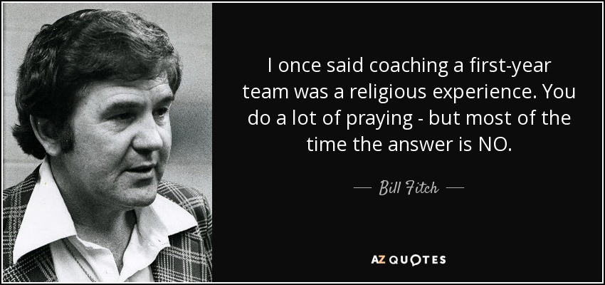 I once said coaching a first-year team was a religious experience. You do a lot of praying - but most of the time the answer is NO. - Bill Fitch