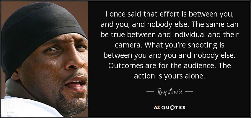 I once said that effort is between you, and you, and nobody else. The same can be true between and individual and their camera. What you're shooting is between you and you and nobody else. Outcomes are for the audience. The action is yours alone. - Ray Lewis